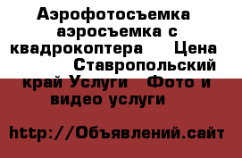 Аэрофотосъемка, аэросъемка с квадрокоптера.  › Цена ­ 3 000 - Ставропольский край Услуги » Фото и видео услуги   